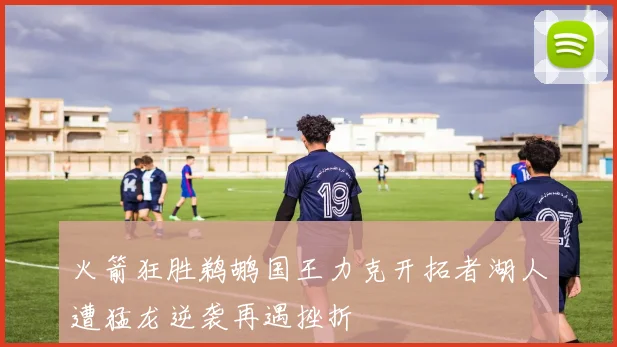 火箭狂胜鹈鹕国王力克开拓者湖人遭猛龙逆袭再遇挫折