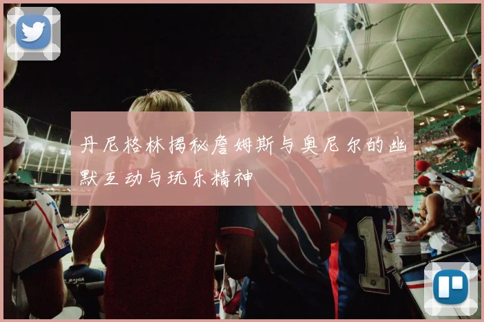 丹尼格林揭秘詹姆斯与奥尼尔的幽默互动与玩乐精神
