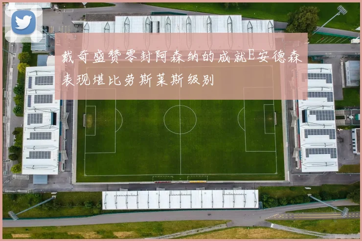戴奇盛赞零封阿森纳的成就E安德森表现堪比劳斯莱斯级别