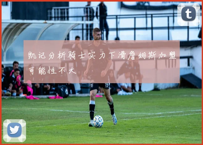 凯记分析骑士实力下滑詹姆斯加盟可能性不大