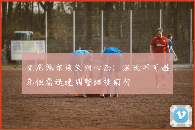 克尼佩尔谈失利心态：沮丧不可避免但需迅速调整继续前行