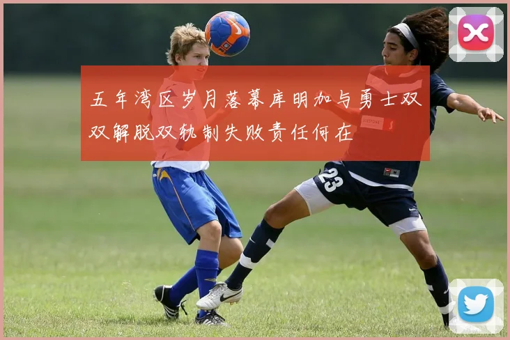 五年湾区岁月落幕库明加与勇士双双解脱双轨制失败责任何在
