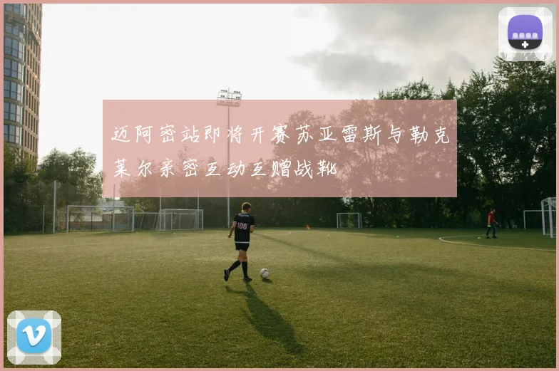 迈阿密站即将开赛苏亚雷斯与勒克莱尔亲密互动互赠战靴