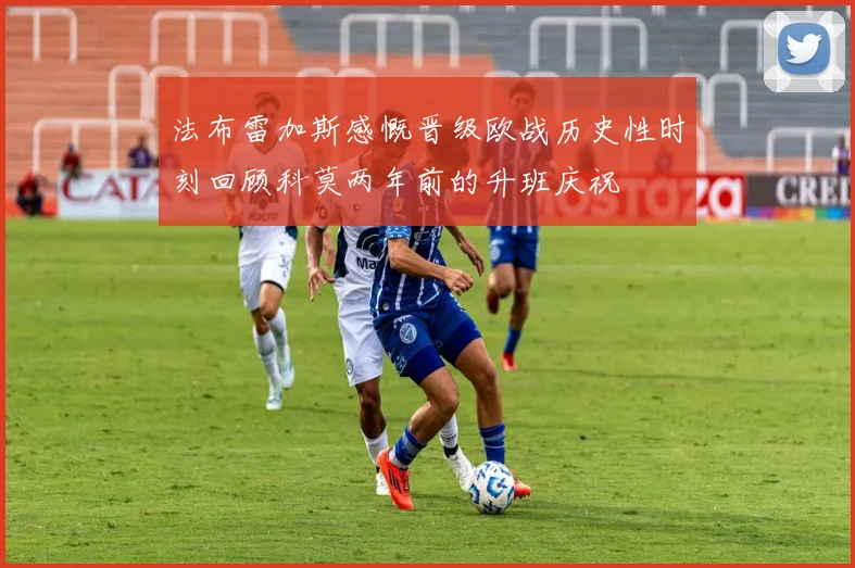 法布雷加斯感慨晋级欧战历史性时刻回顾科莫两年前的升班庆祝