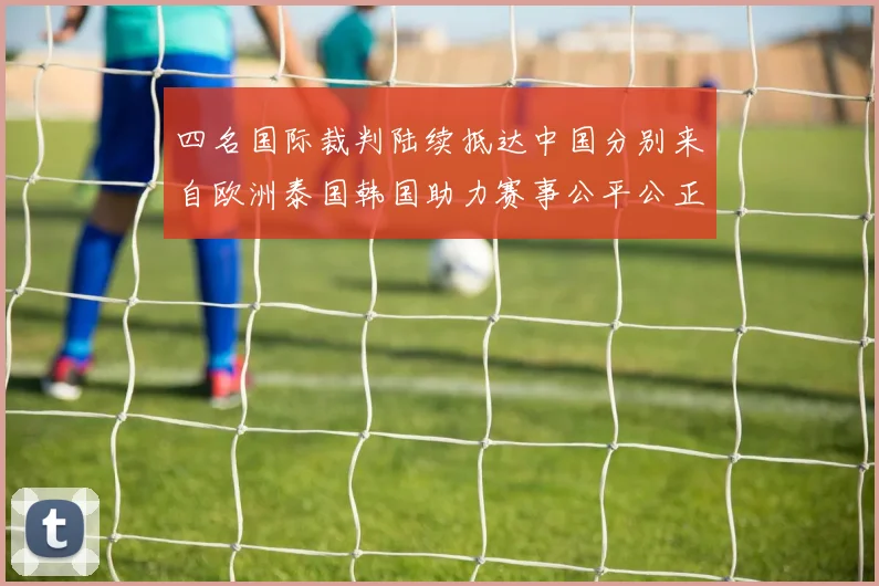 四名国际裁判陆续抵达中国分别来自欧洲泰国韩国助力赛事公平公正