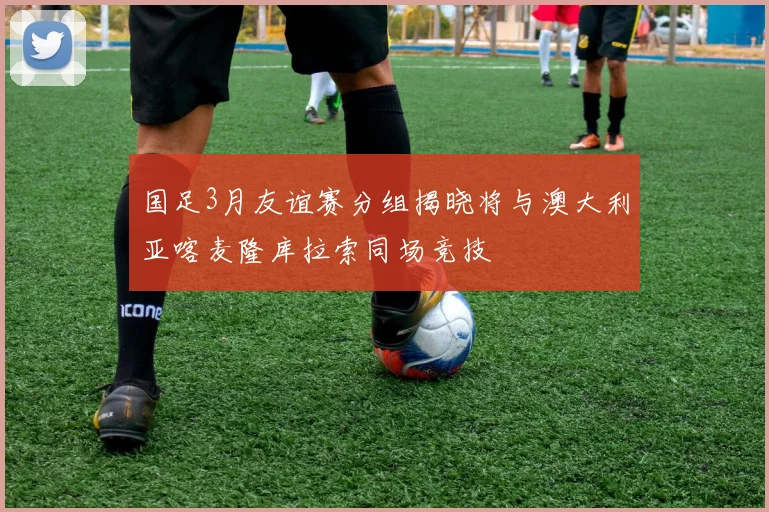 国足3月友谊赛分组揭晓将与澳大利亚喀麦隆库拉索同场竞技