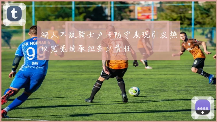 湖人不敌骑士卢卡防守表现引发热议究竟该承担多少责任