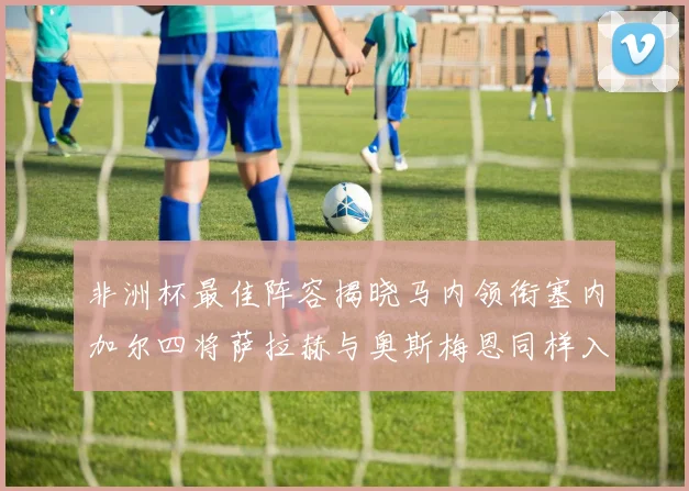 非洲杯最佳阵容揭晓马内领衔塞内加尔四将萨拉赫与奥斯梅恩同样入选