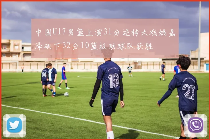 中国U17男篮上演31分逆转大戏姚嘉泽砍下32分10篮板助球队获胜