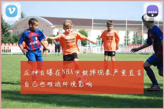 庄神自曝在NBA中假摔现象严重直言自己也难逃环境影响