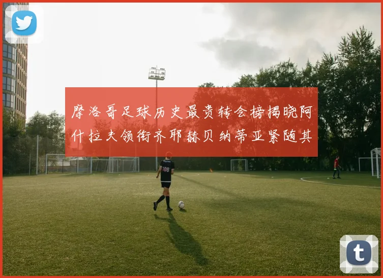 摩洛哥足球历史最贵转会榜揭晓阿什拉夫领衔齐耶赫贝纳蒂亚紧随其后