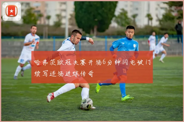 哈弗茨欧冠决赛开场6分钟闪电破门续写连场进球传奇