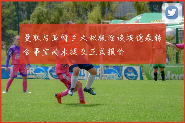 曼联与亚特兰大积极洽谈埃德森转会事宜尚未提交正式报价