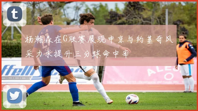 杨瀚森在G联赛展现申京与约基奇风采力求提升三分球命中率