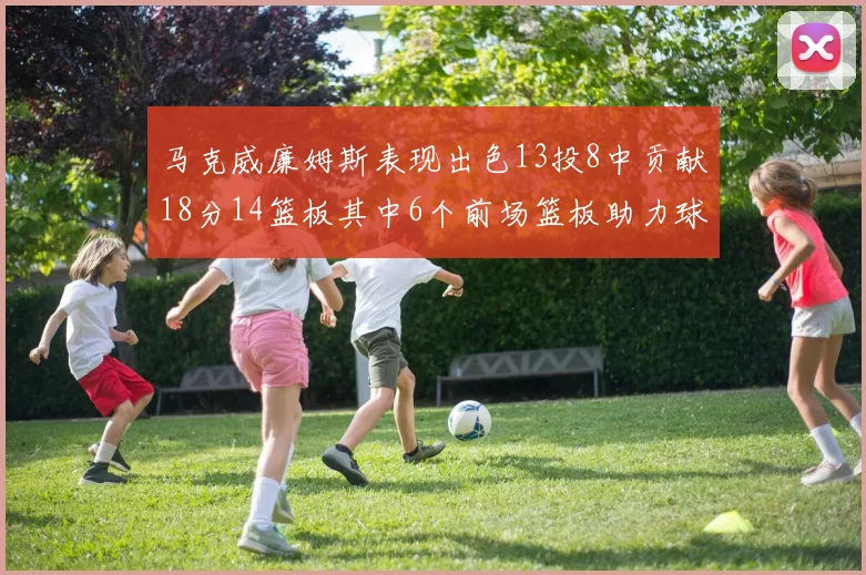 马克威廉姆斯表现出色13投8中贡献18分14篮板其中6个前场篮板助力球队